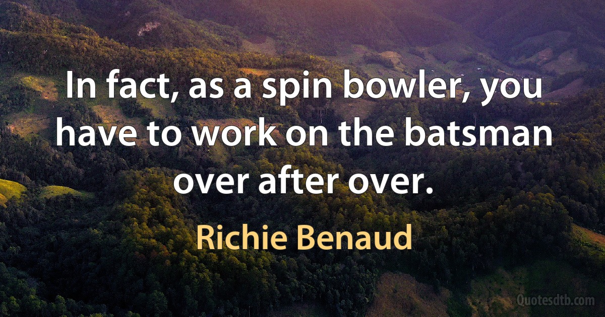 In fact, as a spin bowler, you have to work on the batsman over after over. (Richie Benaud)