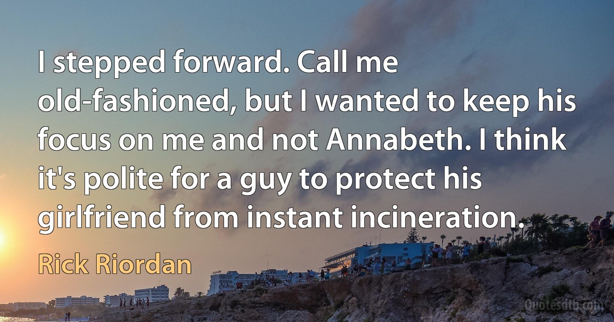 I stepped forward. Call me old-fashioned, but I wanted to keep his focus on me and not Annabeth. I think it's polite for a guy to protect his girlfriend from instant incineration. (Rick Riordan)