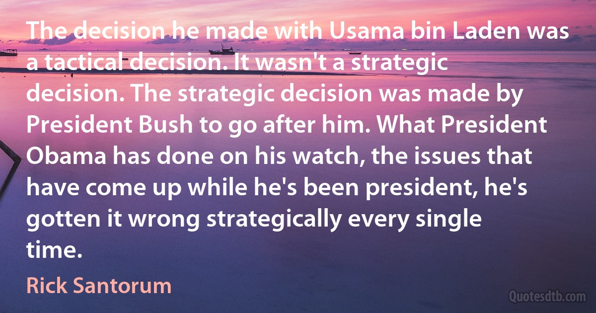 The decision he made with Usama bin Laden was a tactical decision. It wasn't a strategic decision. The strategic decision was made by President Bush to go after him. What President Obama has done on his watch, the issues that have come up while he's been president, he's gotten it wrong strategically every single time. (Rick Santorum)