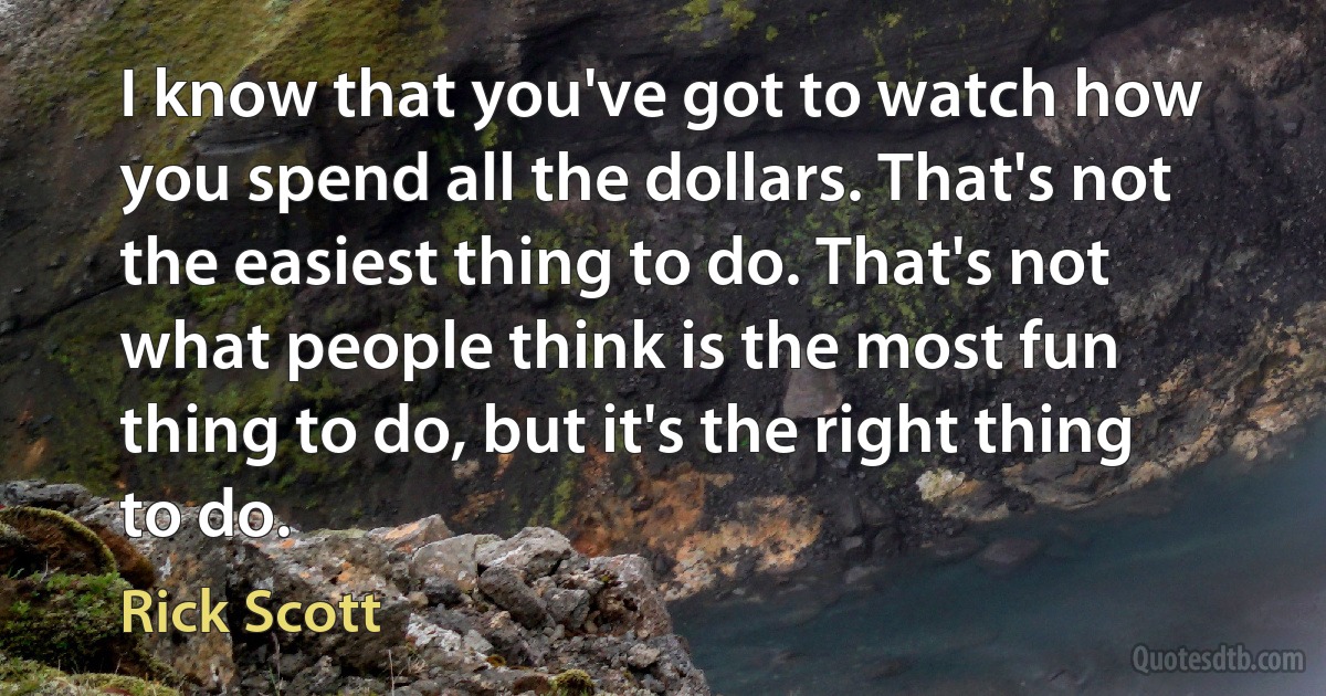 I know that you've got to watch how you spend all the dollars. That's not the easiest thing to do. That's not what people think is the most fun thing to do, but it's the right thing to do. (Rick Scott)