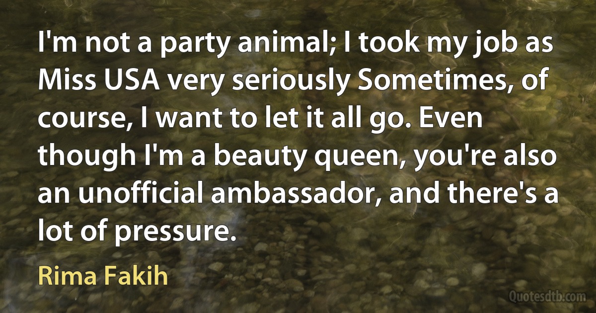 I'm not a party animal; I took my job as Miss USA very seriously Sometimes, of course, I want to let it all go. Even though I'm a beauty queen, you're also an unofficial ambassador, and there's a lot of pressure. (Rima Fakih)