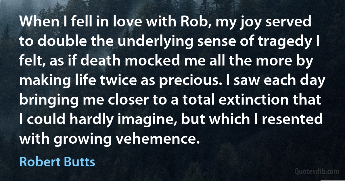 When I fell in love with Rob, my joy served to double the underlying sense of tragedy I felt, as if death mocked me all the more by making life twice as precious. I saw each day bringing me closer to a total extinction that I could hardly imagine, but which I resented with growing vehemence. (Robert Butts)