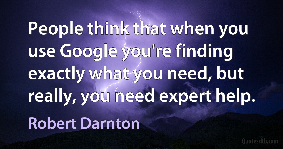 People think that when you use Google you're finding exactly what you need, but really, you need expert help. (Robert Darnton)