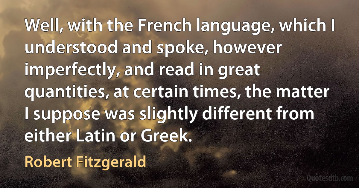 Well, with the French language, which I understood and spoke, however imperfectly, and read in great quantities, at certain times, the matter I suppose was slightly different from either Latin or Greek. (Robert Fitzgerald)