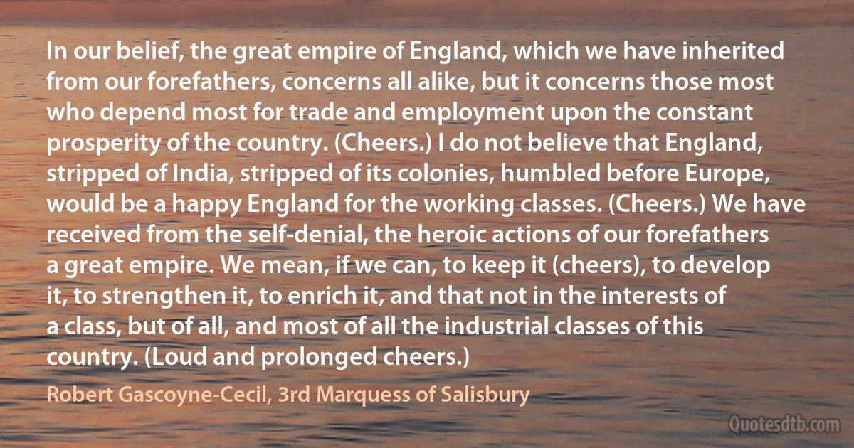 In our belief, the great empire of England, which we have inherited from our forefathers, concerns all alike, but it concerns those most who depend most for trade and employment upon the constant prosperity of the country. (Cheers.) I do not believe that England, stripped of India, stripped of its colonies, humbled before Europe, would be a happy England for the working classes. (Cheers.) We have received from the self-denial, the heroic actions of our forefathers a great empire. We mean, if we can, to keep it (cheers), to develop it, to strengthen it, to enrich it, and that not in the interests of a class, but of all, and most of all the industrial classes of this country. (Loud and prolonged cheers.) (Robert Gascoyne-Cecil, 3rd Marquess of Salisbury)