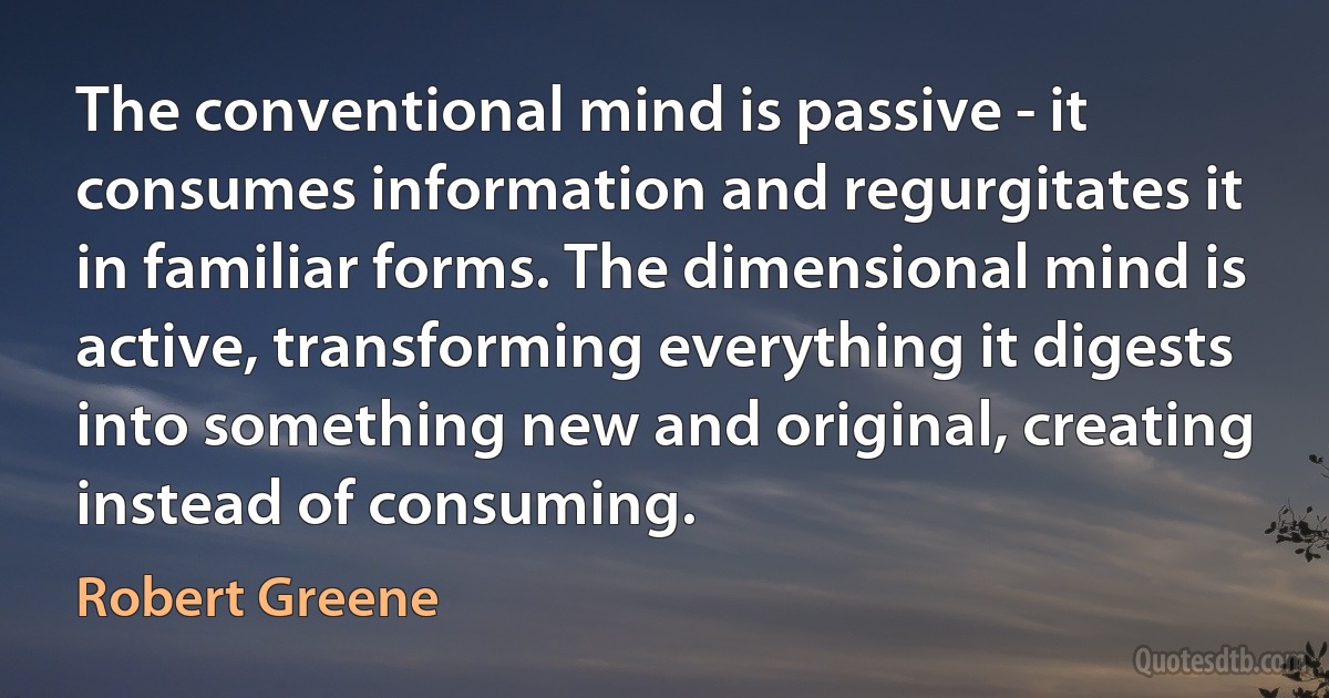 The conventional mind is passive - it consumes information and regurgitates it in familiar forms. The dimensional mind is active, transforming everything it digests into something new and original, creating instead of consuming. (Robert Greene)