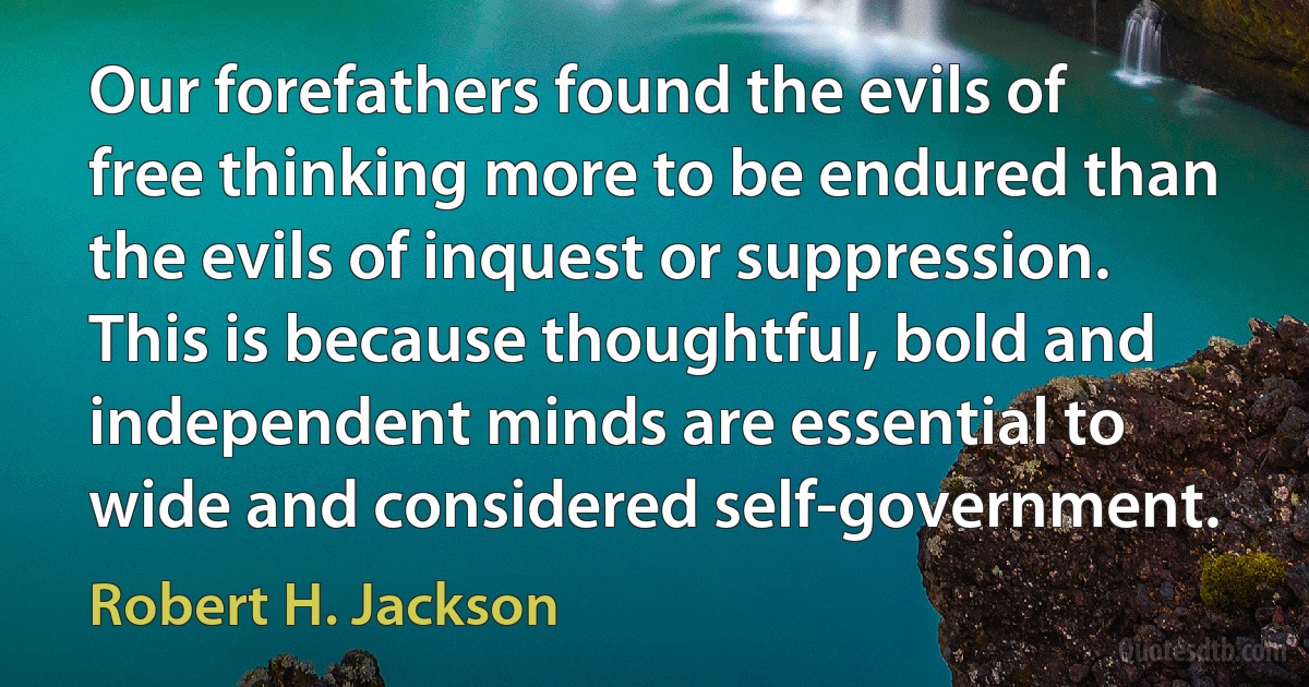 Our forefathers found the evils of free thinking more to be endured than the evils of inquest or suppression. This is because thoughtful, bold and independent minds are essential to wide and considered self-government. (Robert H. Jackson)