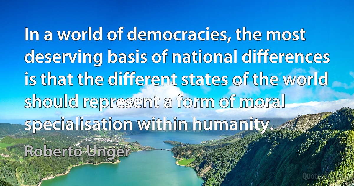 In a world of democracies, the most deserving basis of national differences is that the different states of the world should represent a form of moral specialisation within humanity. (Roberto Unger)