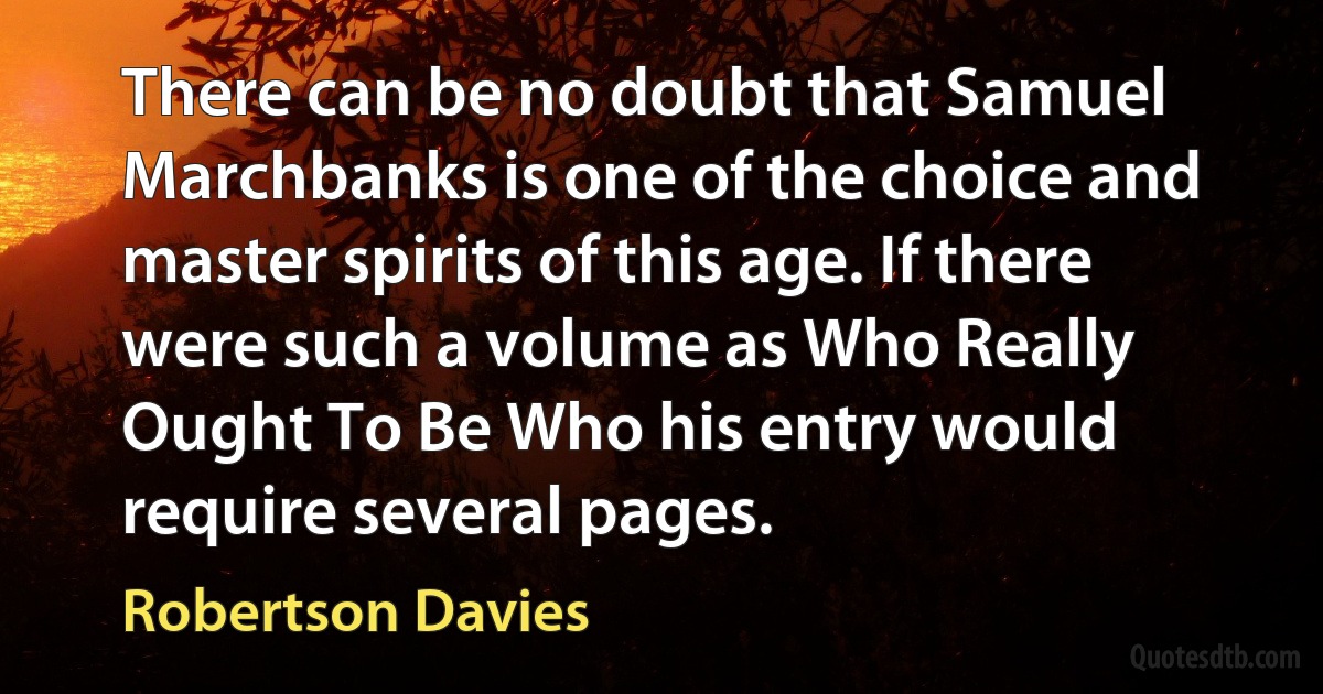 There can be no doubt that Samuel Marchbanks is one of the choice and master spirits of this age. If there were such a volume as Who Really Ought To Be Who his entry would require several pages. (Robertson Davies)