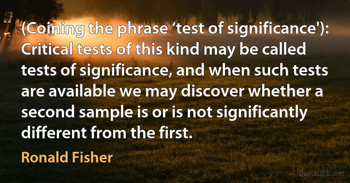 (Coining the phrase ‘test of significance'): Critical tests of this kind may be called tests of significance, and when such tests are available we may discover whether a second sample is or is not significantly different from the first. (Ronald Fisher)