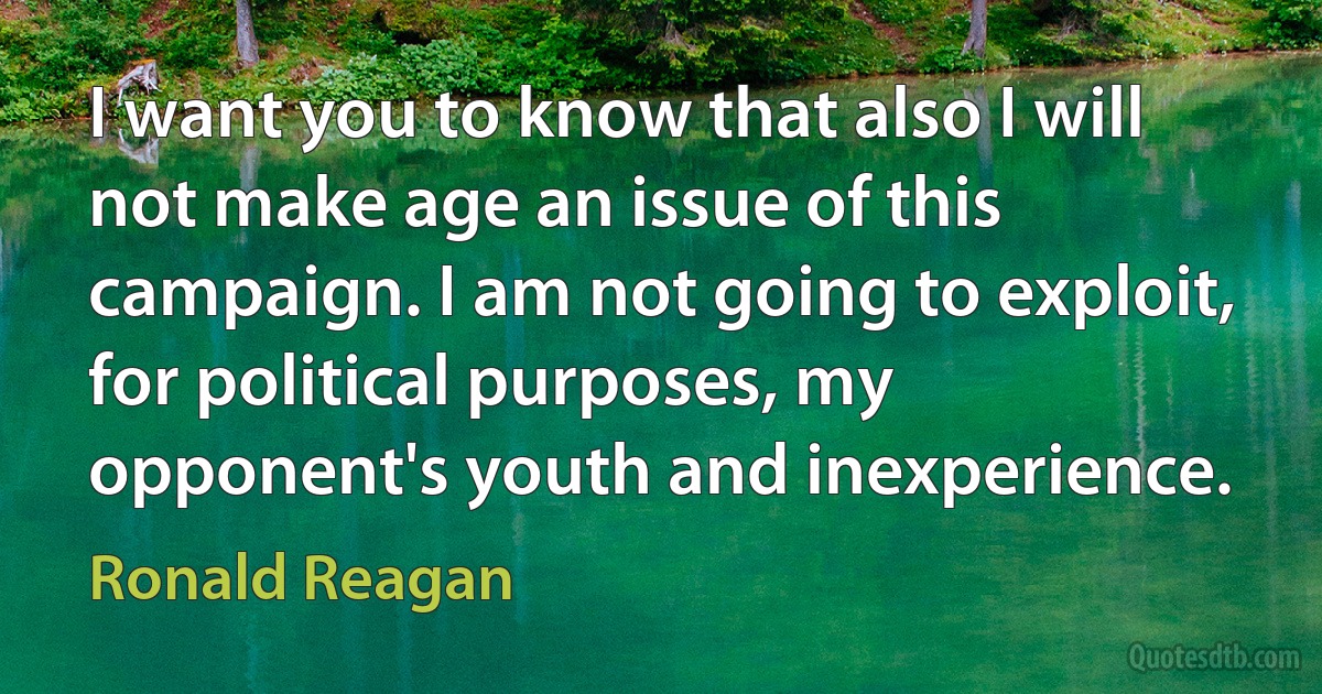 I want you to know that also I will not make age an issue of this campaign. I am not going to exploit, for political purposes, my opponent's youth and inexperience. (Ronald Reagan)