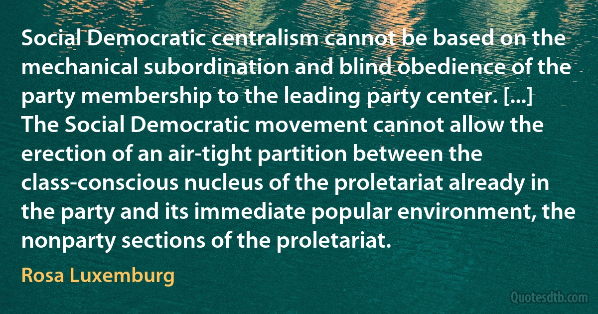 Social Democratic centralism cannot be based on the mechanical subordination and blind obedience of the party membership to the leading party center. [...] The Social Democratic movement cannot allow the erection of an air-tight partition between the class-conscious nucleus of the proletariat already in the party and its immediate popular environment, the nonparty sections of the proletariat. (Rosa Luxemburg)