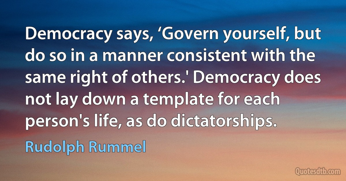 Democracy says, ‘Govern yourself, but do so in a manner consistent with the same right of others.' Democracy does not lay down a template for each person's life, as do dictatorships. (Rudolph Rummel)