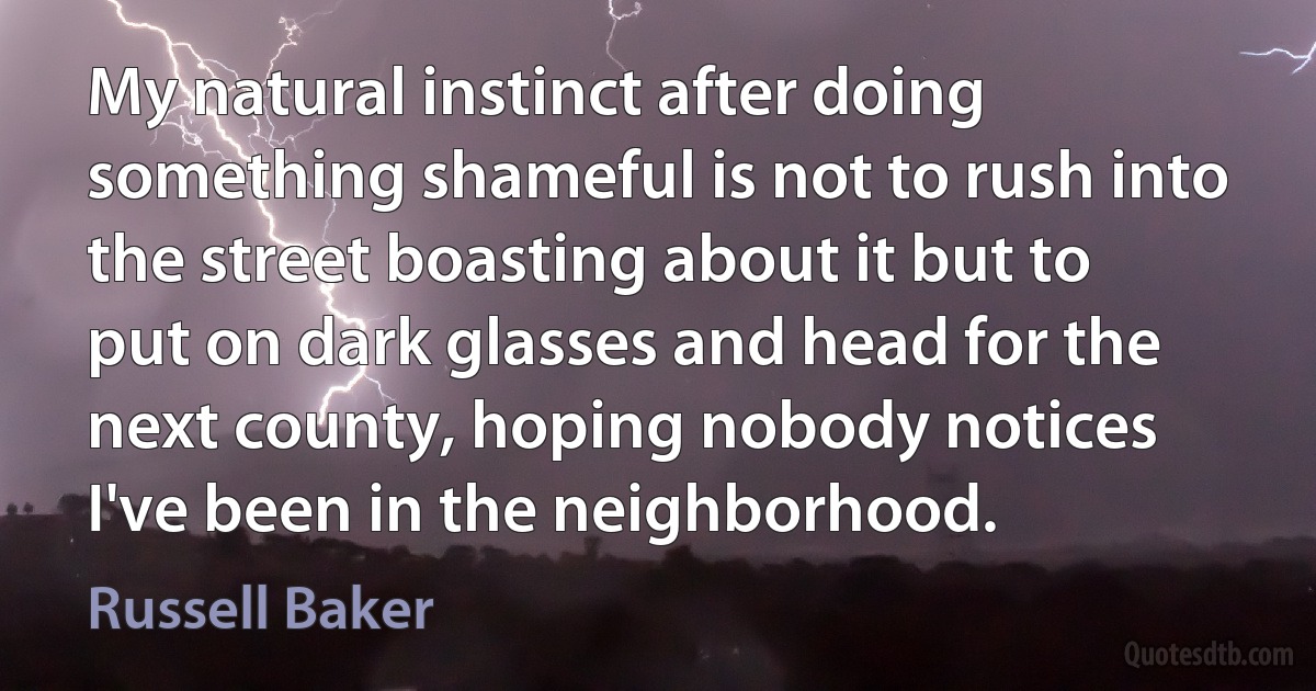 My natural instinct after doing something shameful is not to rush into the street boasting about it but to put on dark glasses and head for the next county, hoping nobody notices I've been in the neighborhood. (Russell Baker)