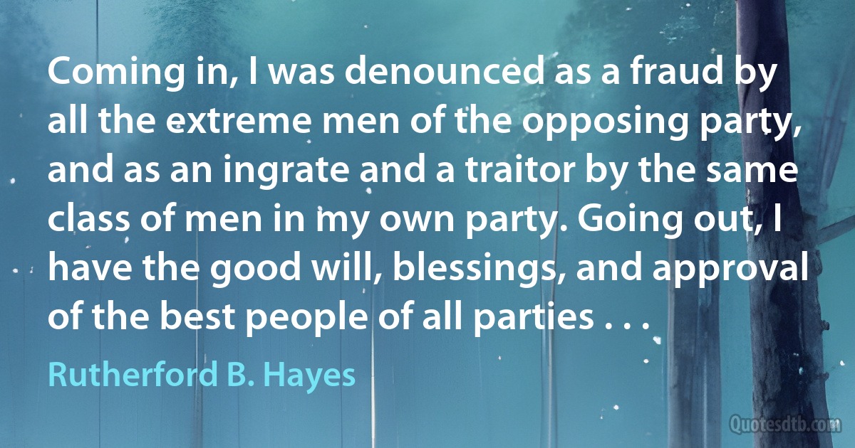 Coming in, I was denounced as a fraud by all the extreme men of the opposing party, and as an ingrate and a traitor by the same class of men in my own party. Going out, I have the good will, blessings, and approval of the best people of all parties . . . (Rutherford B. Hayes)