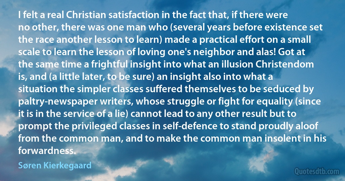 I felt a real Christian satisfaction in the fact that, if there were no other, there was one man who (several years before existence set the race another lesson to learn) made a practical effort on a small scale to learn the lesson of loving one's neighbor and alas! Got at the same time a frightful insight into what an illusion Christendom is, and (a little later, to be sure) an insight also into what a situation the simpler classes suffered themselves to be seduced by paltry-newspaper writers, whose struggle or fight for equality (since it is in the service of a lie) cannot lead to any other result but to prompt the privileged classes in self-defence to stand proudly aloof from the common man, and to make the common man insolent in his forwardness. (Søren Kierkegaard)