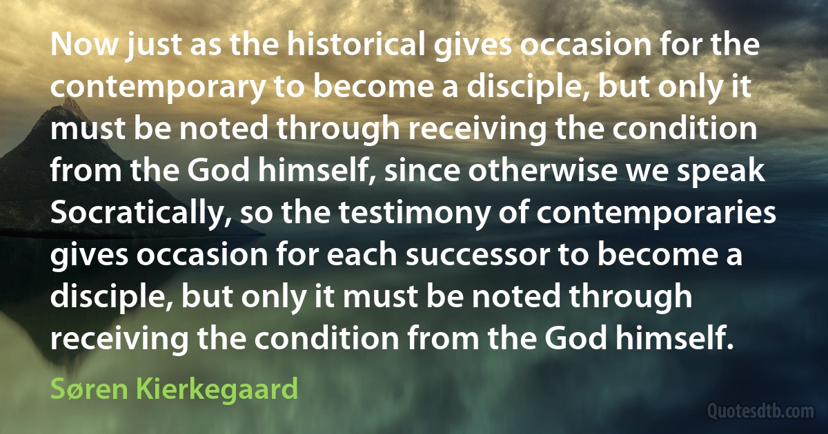 Now just as the historical gives occasion for the contemporary to become a disciple, but only it must be noted through receiving the condition from the God himself, since otherwise we speak Socratically, so the testimony of contemporaries gives occasion for each successor to become a disciple, but only it must be noted through receiving the condition from the God himself. (Søren Kierkegaard)