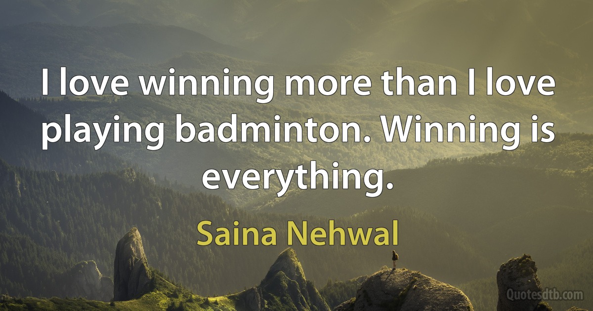 I love winning more than I love playing badminton. Winning is everything. (Saina Nehwal)