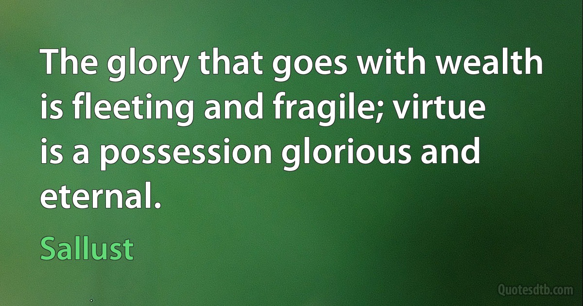 The glory that goes with wealth is fleeting and fragile; virtue is a possession glorious and eternal. (Sallust)