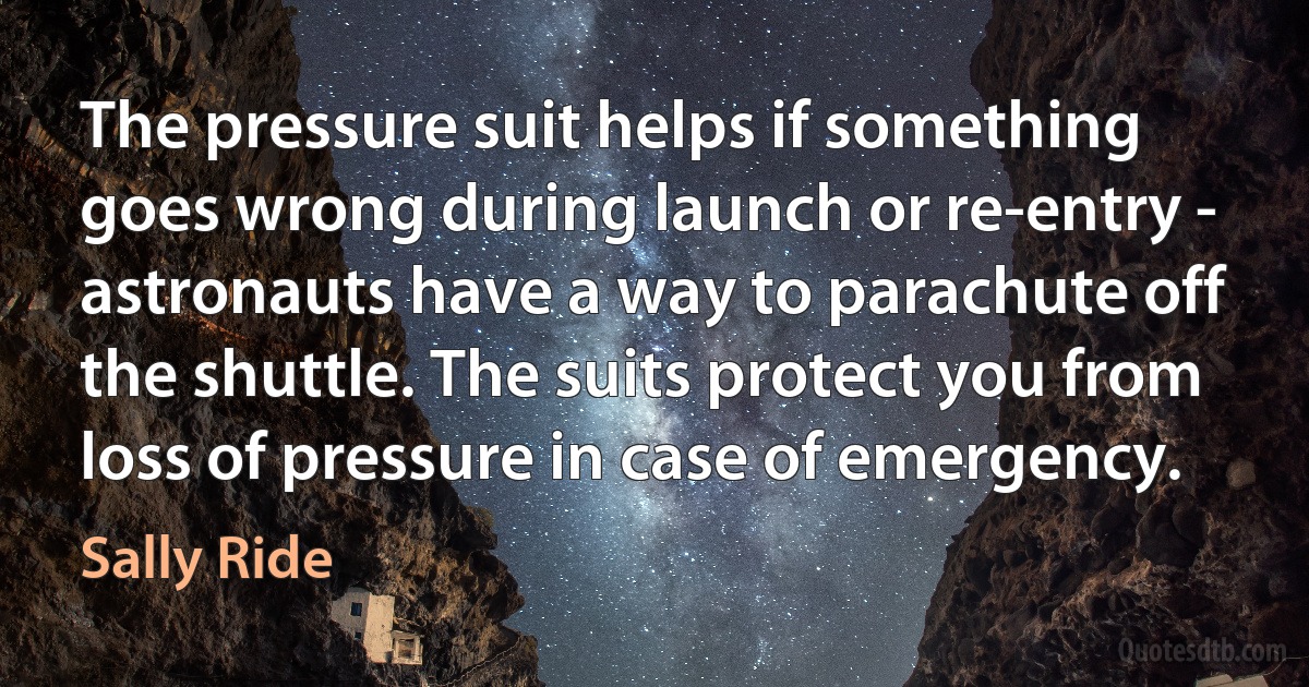 The pressure suit helps if something goes wrong during launch or re-entry - astronauts have a way to parachute off the shuttle. The suits protect you from loss of pressure in case of emergency. (Sally Ride)