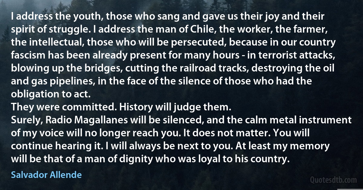 I address the youth, those who sang and gave us their joy and their spirit of struggle. I address the man of Chile, the worker, the farmer, the intellectual, those who will be persecuted, because in our country fascism has been already present for many hours - in terrorist attacks, blowing up the bridges, cutting the railroad tracks, destroying the oil and gas pipelines, in the face of the silence of those who had the obligation to act.
They were committed. History will judge them.
Surely, Radio Magallanes will be silenced, and the calm metal instrument of my voice will no longer reach you. It does not matter. You will continue hearing it. I will always be next to you. At least my memory will be that of a man of dignity who was loyal to his country. (Salvador Allende)