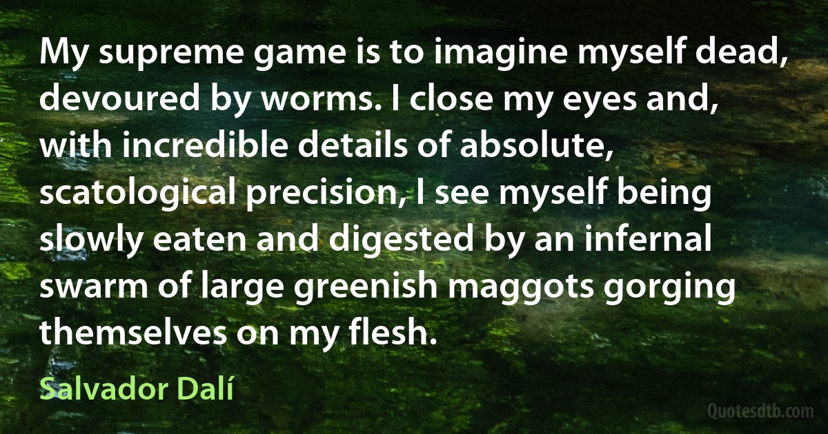 My supreme game is to imagine myself dead, devoured by worms. I close my eyes and, with incredible details of absolute, scatological precision, I see myself being slowly eaten and digested by an infernal swarm of large greenish maggots gorging themselves on my flesh. (Salvador Dalí)