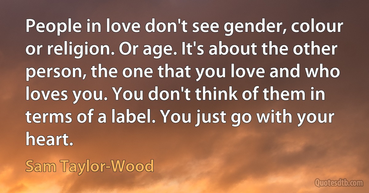 People in love don't see gender, colour or religion. Or age. It's about the other person, the one that you love and who loves you. You don't think of them in terms of a label. You just go with your heart. (Sam Taylor-Wood)