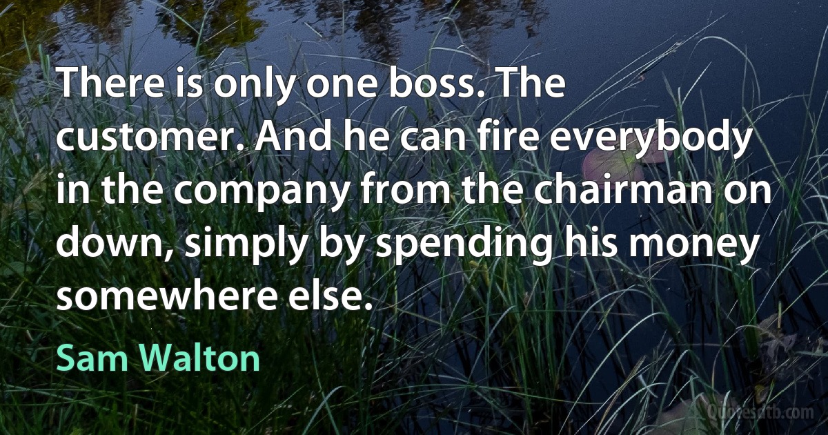 There is only one boss. The customer. And he can fire everybody in the company from the chairman on down, simply by spending his money somewhere else. (Sam Walton)