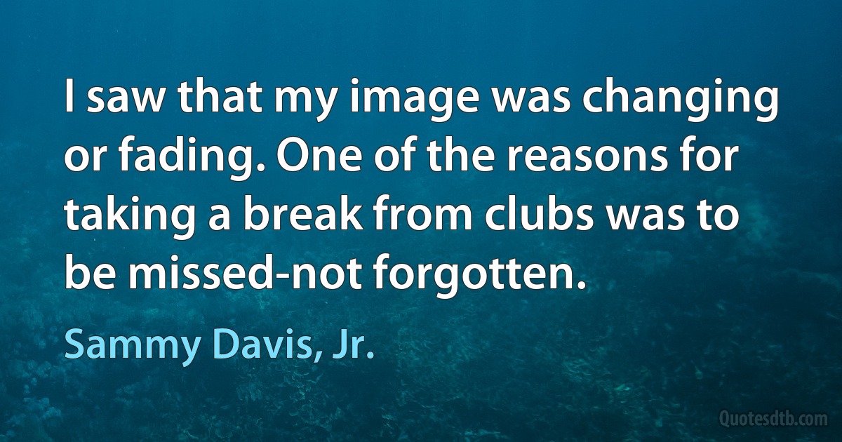 I saw that my image was changing or fading. One of the reasons for taking a break from clubs was to be missed-not forgotten. (Sammy Davis, Jr.)