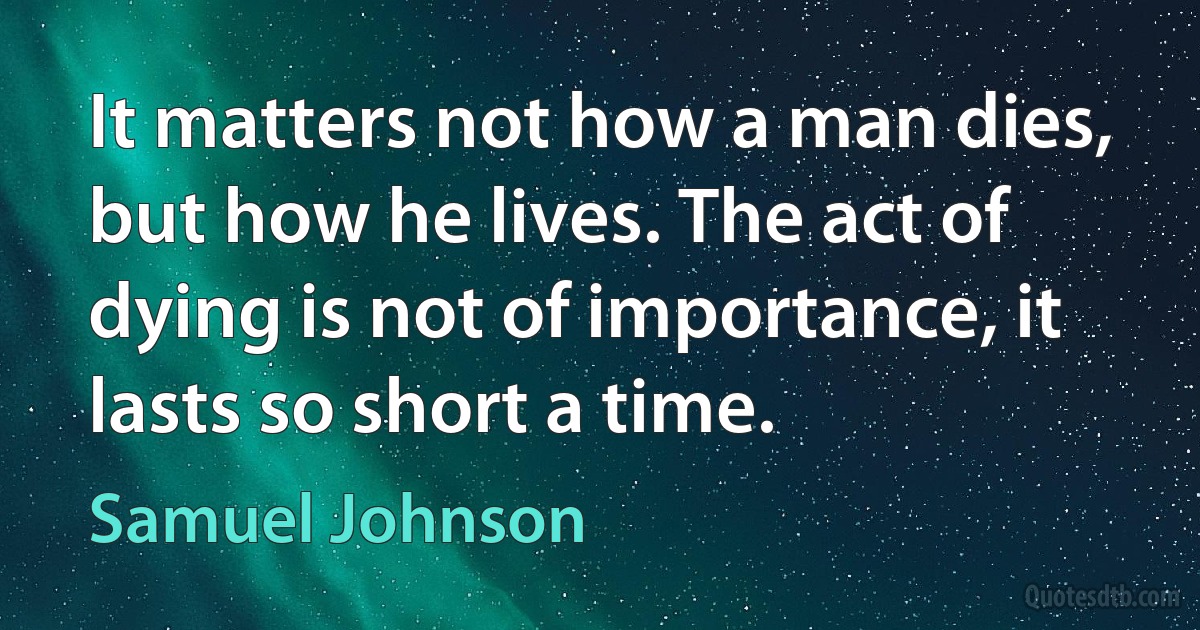 It matters not how a man dies, but how he lives. The act of dying is not of importance, it lasts so short a time. (Samuel Johnson)