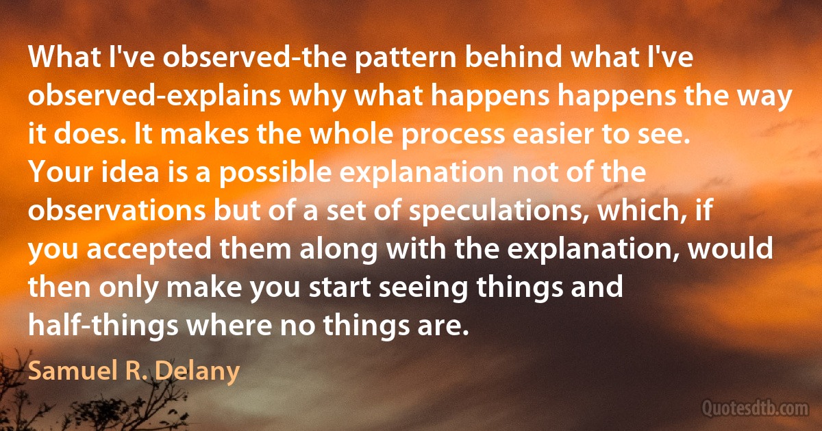 What I've observed-the pattern behind what I've observed-explains why what happens happens the way it does. It makes the whole process easier to see. Your idea is a possible explanation not of the observations but of a set of speculations, which, if you accepted them along with the explanation, would then only make you start seeing things and half-things where no things are. (Samuel R. Delany)