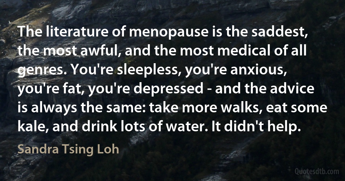 The literature of menopause is the saddest, the most awful, and the most medical of all genres. You're sleepless, you're anxious, you're fat, you're depressed - and the advice is always the same: take more walks, eat some kale, and drink lots of water. It didn't help. (Sandra Tsing Loh)