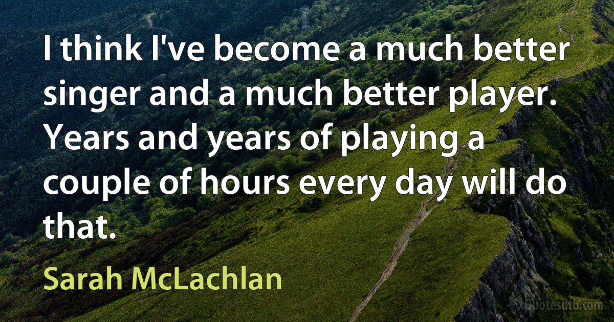 I think I've become a much better singer and a much better player. Years and years of playing a couple of hours every day will do that. (Sarah McLachlan)