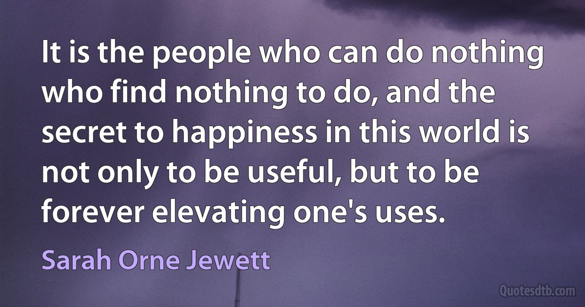 It is the people who can do nothing who find nothing to do, and the secret to happiness in this world is not only to be useful, but to be forever elevating one's uses. (Sarah Orne Jewett)