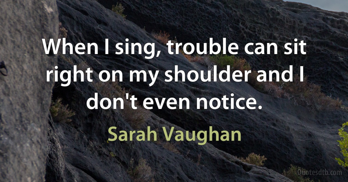 When I sing, trouble can sit right on my shoulder and I don't even notice. (Sarah Vaughan)