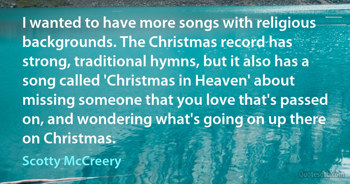 I wanted to have more songs with religious backgrounds. The Christmas record has strong, traditional hymns, but it also has a song called 'Christmas in Heaven' about missing someone that you love that's passed on, and wondering what's going on up there on Christmas. (Scotty McCreery)