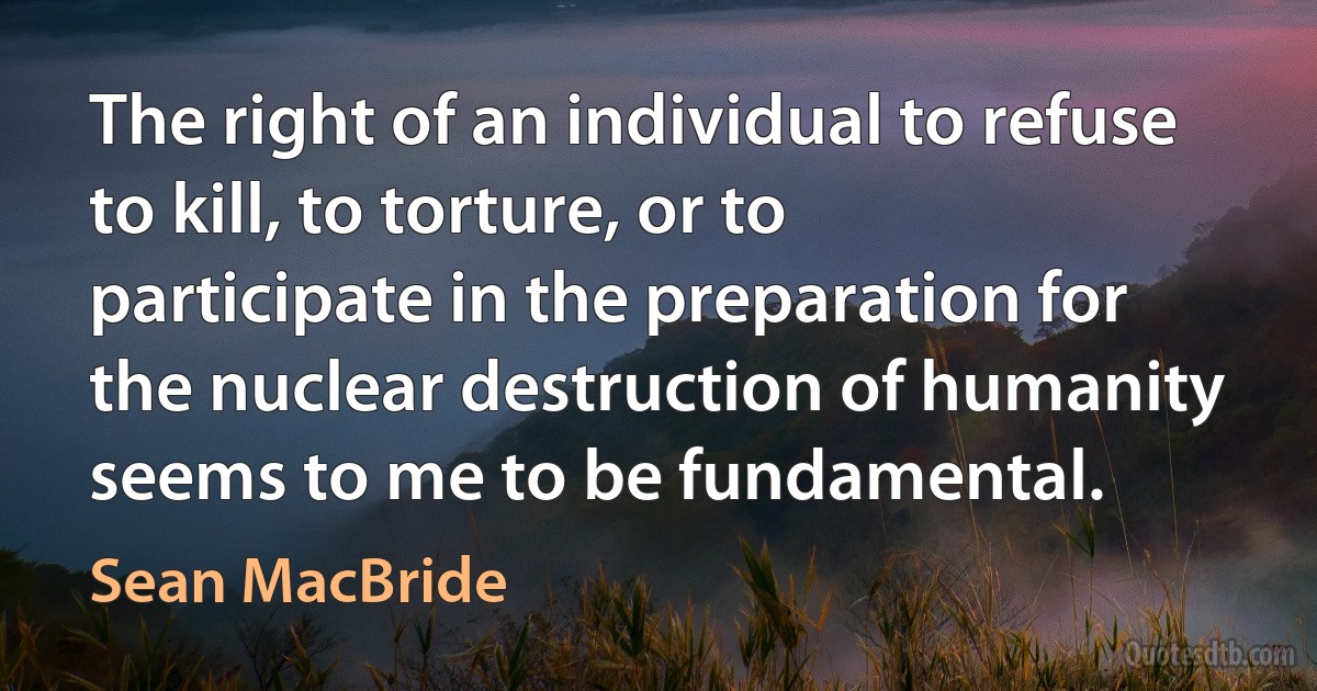 The right of an individual to refuse to kill, to torture, or to participate in the preparation for the nuclear destruction of humanity seems to me to be fundamental. (Sean MacBride)