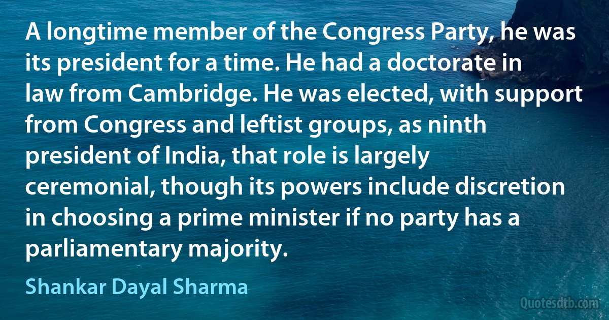 A longtime member of the Congress Party, he was its president for a time. He had a doctorate in law from Cambridge. He was elected, with support from Congress and leftist groups, as ninth president of India, that role is largely ceremonial, though its powers include discretion in choosing a prime minister if no party has a parliamentary majority. (Shankar Dayal Sharma)