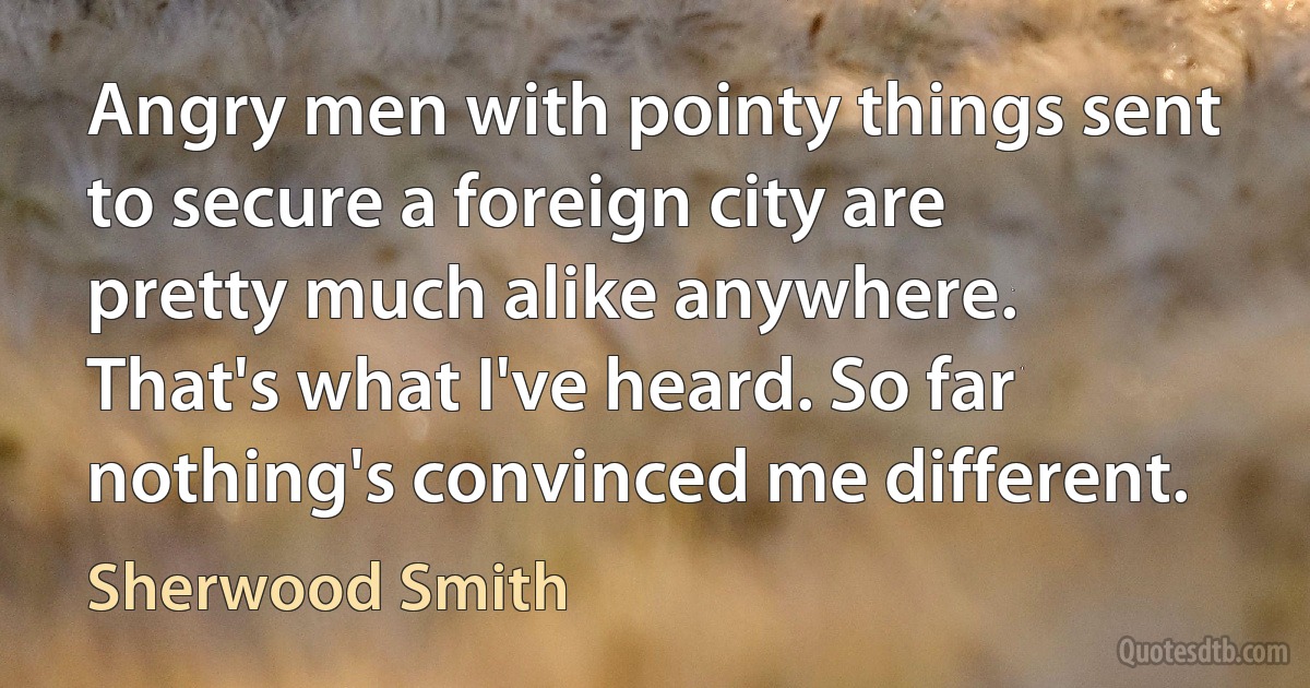 Angry men with pointy things sent to secure a foreign city are pretty much alike anywhere. That's what I've heard. So far nothing's convinced me different. (Sherwood Smith)