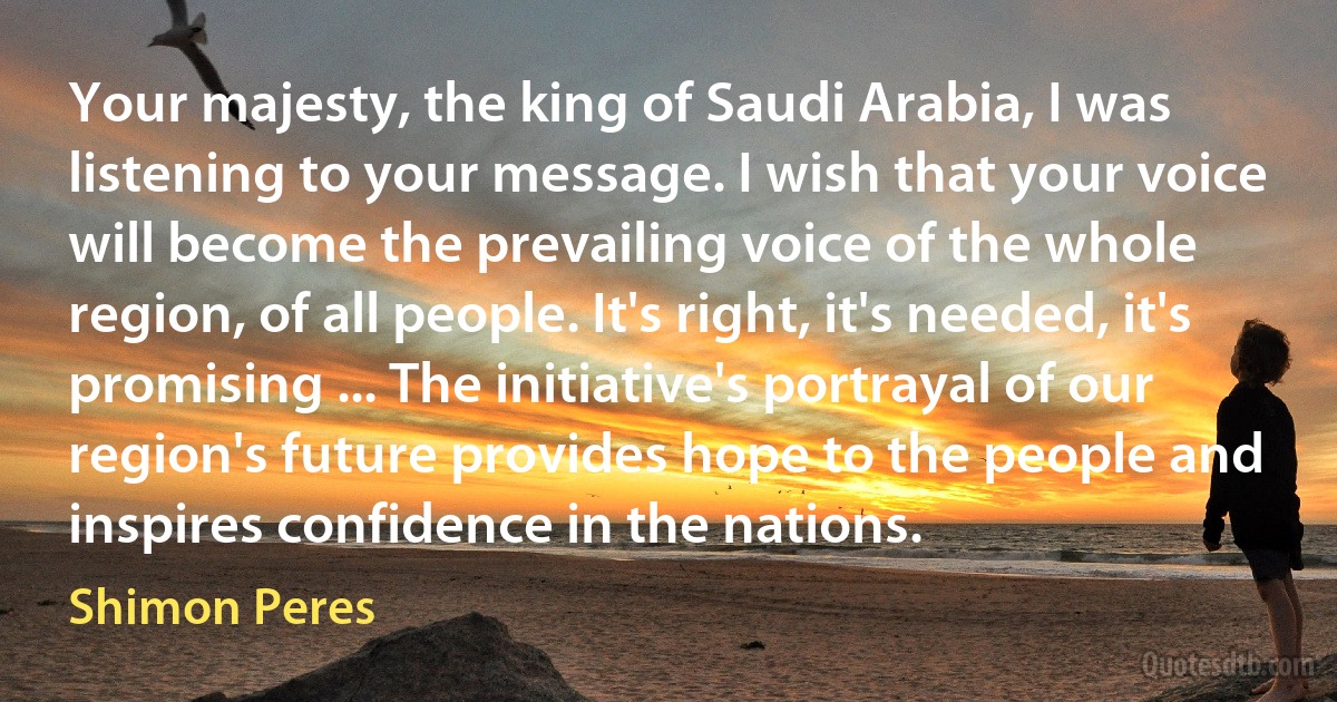 Your majesty, the king of Saudi Arabia, I was listening to your message. I wish that your voice will become the prevailing voice of the whole region, of all people. It's right, it's needed, it's promising ... The initiative's portrayal of our region's future provides hope to the people and inspires confidence in the nations. (Shimon Peres)