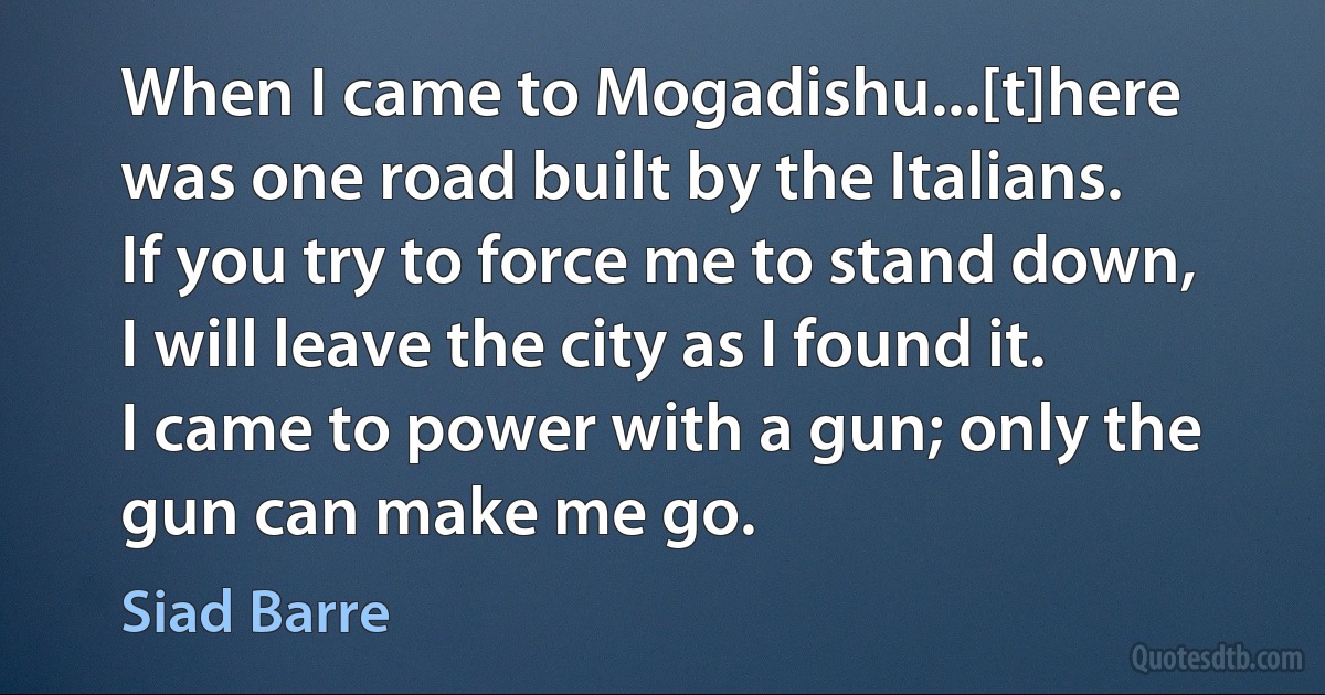 When I came to Mogadishu...[t]here was one road built by the Italians. If you try to force me to stand down, I will leave the city as I found it. I came to power with a gun; only the gun can make me go. (Siad Barre)