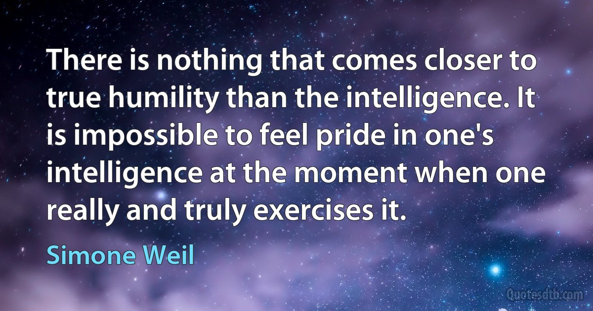 There is nothing that comes closer to true humility than the intelligence. It is impossible to feel pride in one's intelligence at the moment when one really and truly exercises it. (Simone Weil)