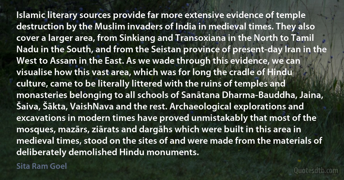 Islamic literary sources provide far more extensive evidence of temple destruction by the Muslim invaders of India in medieval times. They also cover a larger area, from Sinkiang and Transoxiana in the North to Tamil Nadu in the South, and from the Seistan province of present-day Iran in the West to Assam in the East. As we wade through this evidence, we can visualise how this vast area, which was for long the cradle of Hindu culture, came to be literally littered with the ruins of temples and monasteries belonging to all schools of Sanãtana Dharma-Bauddha, Jaina, Šaiva, Šãkta, VaishNava and the rest. Archaeological explorations and excavations in modern times have proved unmistakably that most of the mosques, mazãrs, ziãrats and dargãhs which were built in this area in medieval times, stood on the sites of and were made from the materials of deliberately demolished Hindu monuments. (Sita Ram Goel)