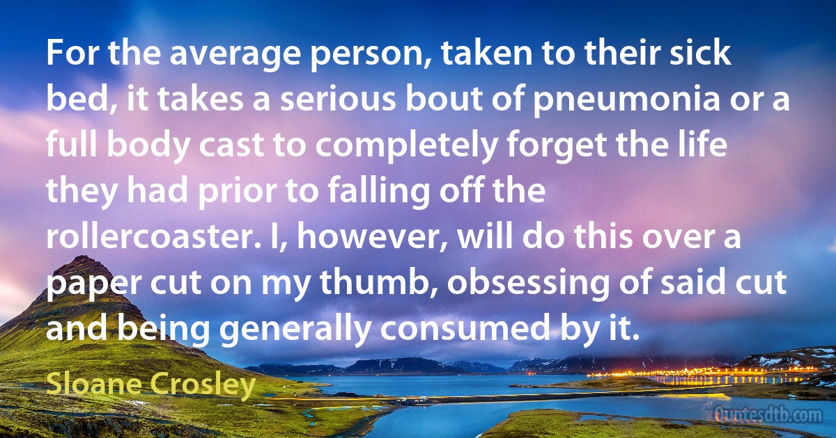 For the average person, taken to their sick bed, it takes a serious bout of pneumonia or a full body cast to completely forget the life they had prior to falling off the rollercoaster. I, however, will do this over a paper cut on my thumb, obsessing of said cut and being generally consumed by it. (Sloane Crosley)