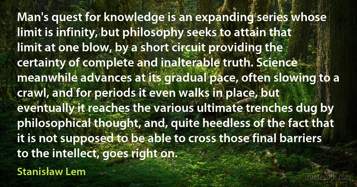 Man's quest for knowledge is an expanding series whose limit is infinity, but philosophy seeks to attain that limit at one blow, by a short circuit providing the certainty of complete and inalterable truth. Science meanwhile advances at its gradual pace, often slowing to a crawl, and for periods it even walks in place, but eventually it reaches the various ultimate trenches dug by philosophical thought, and, quite heedless of the fact that it is not supposed to be able to cross those final barriers to the intellect, goes right on. (Stanisław Lem)