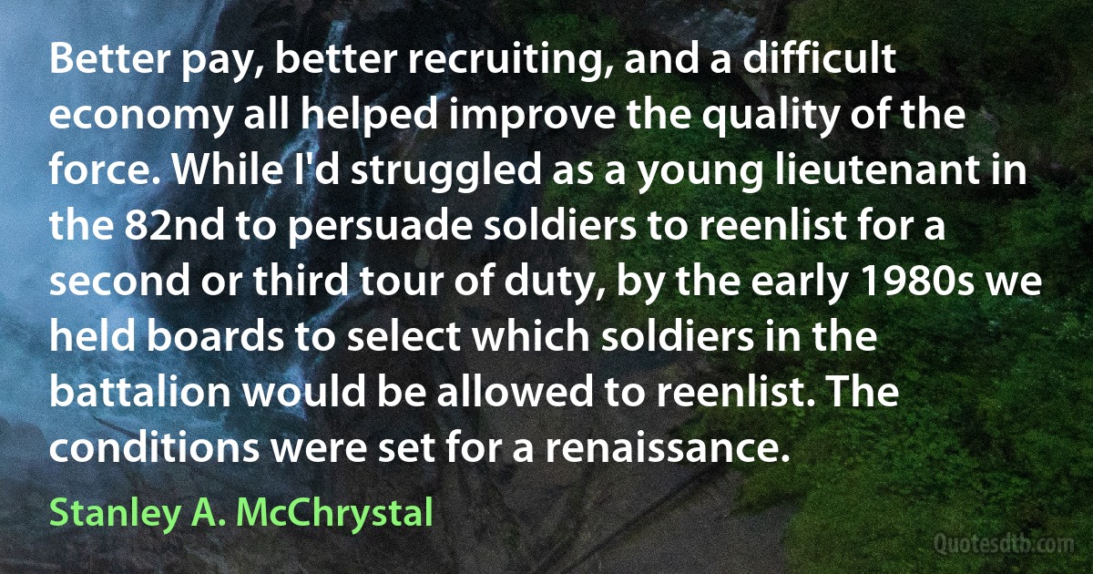 Better pay, better recruiting, and a difficult economy all helped improve the quality of the force. While I'd struggled as a young lieutenant in the 82nd to persuade soldiers to reenlist for a second or third tour of duty, by the early 1980s we held boards to select which soldiers in the battalion would be allowed to reenlist. The conditions were set for a renaissance. (Stanley A. McChrystal)