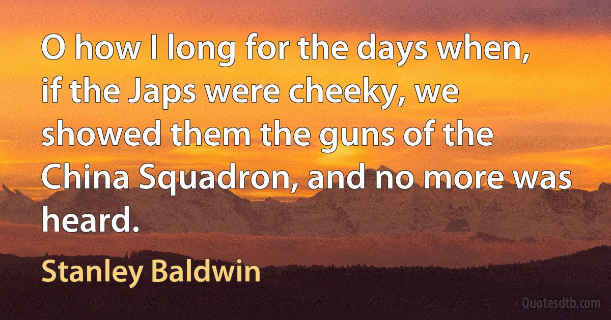 O how I long for the days when, if the Japs were cheeky, we showed them the guns of the China Squadron, and no more was heard. (Stanley Baldwin)