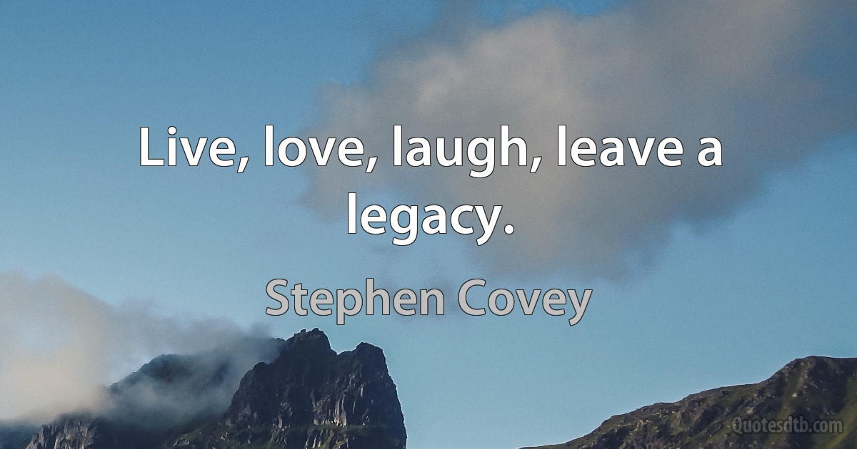 Live, love, laugh, leave a legacy. (Stephen Covey)