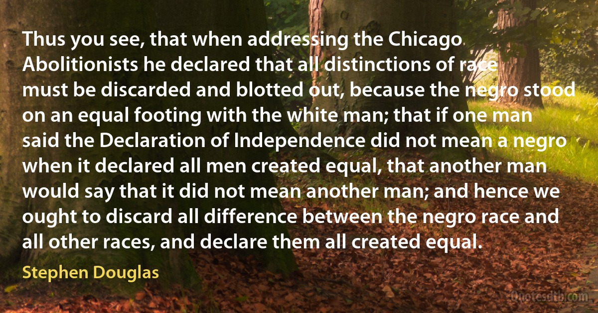 Thus you see, that when addressing the Chicago Abolitionists he declared that all distinctions of race must be discarded and blotted out, because the negro stood on an equal footing with the white man; that if one man said the Declaration of Independence did not mean a negro when it declared all men created equal, that another man would say that it did not mean another man; and hence we ought to discard all difference between the negro race and all other races, and declare them all created equal. (Stephen Douglas)