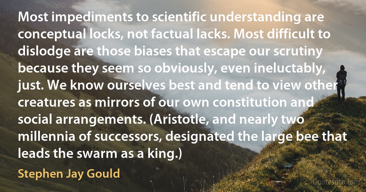 Most impediments to scientific understanding are conceptual locks, not factual lacks. Most difficult to dislodge are those biases that escape our scrutiny because they seem so obviously, even ineluctably, just. We know ourselves best and tend to view other creatures as mirrors of our own constitution and social arrangements. (Aristotle, and nearly two millennia of successors, designated the large bee that leads the swarm as a king.) (Stephen Jay Gould)